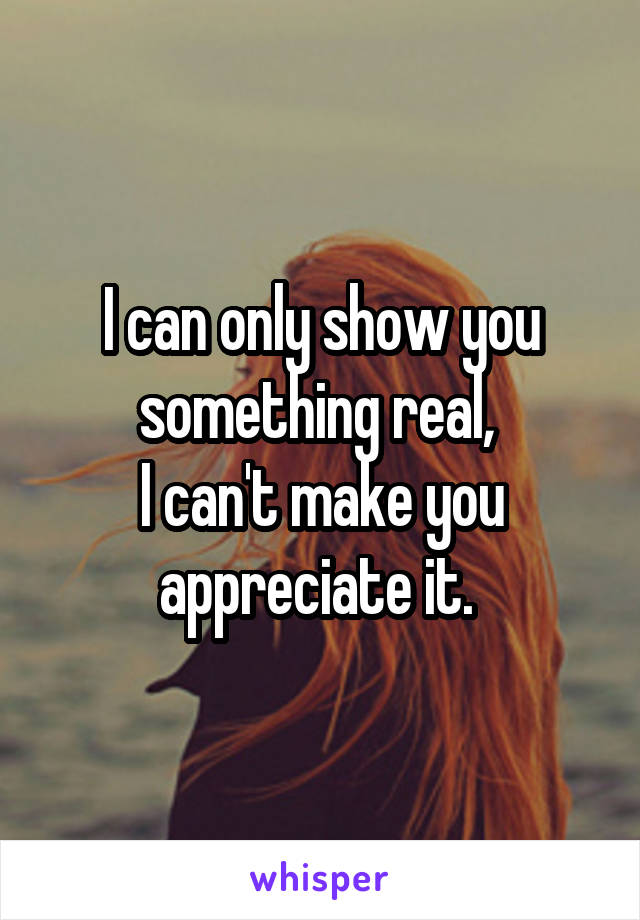 I can only show you something real, 
I can't make you appreciate it. 