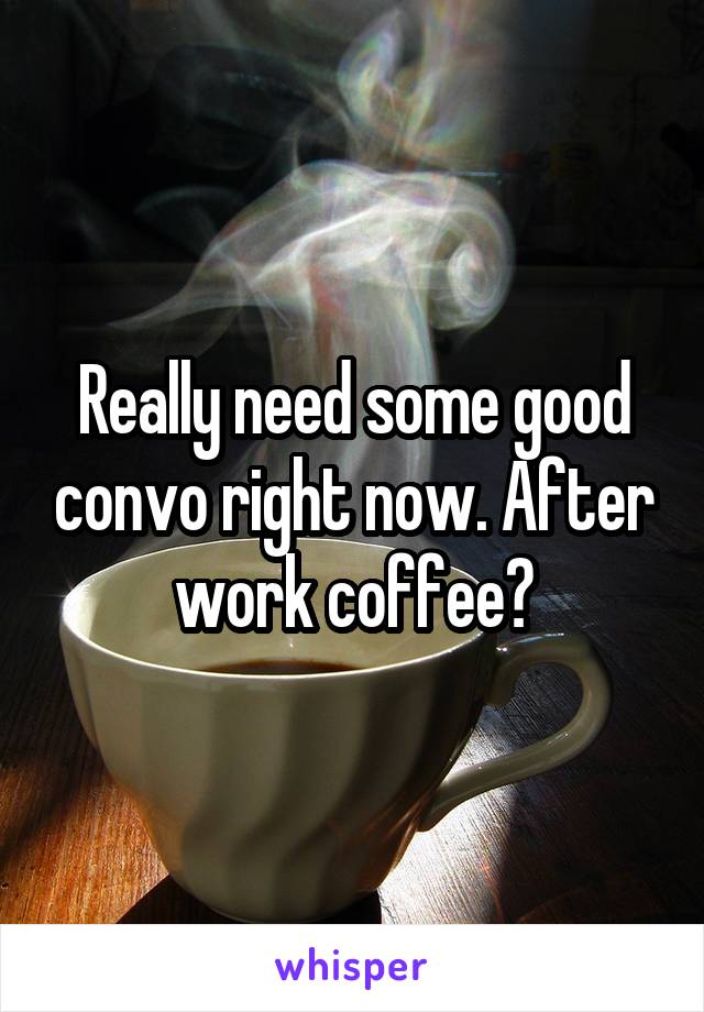 Really need some good convo right now. After work coffee?