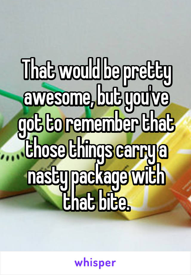 That would be pretty awesome, but you've got to remember that those things carry a nasty package with that bite.