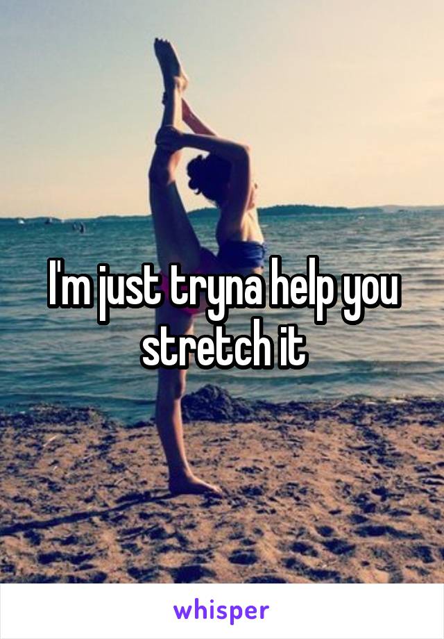 I'm just tryna help you stretch it