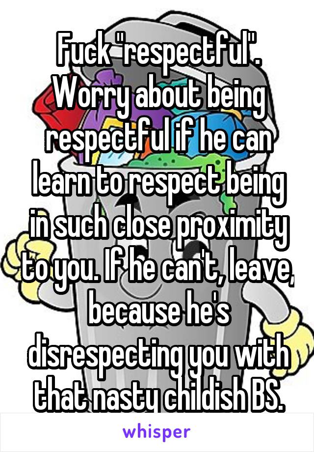 Fuck "respectful". Worry about being respectful if he can learn to respect being in such close proximity to you. If he can't, leave, because he's disrespecting you with that nasty childish BS.