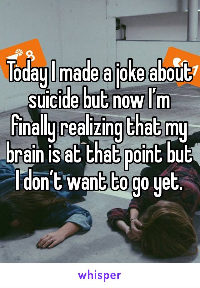 Today I made a joke about suicide but now I’m finally realizing that my brain is at that point but I don’t want to go yet.