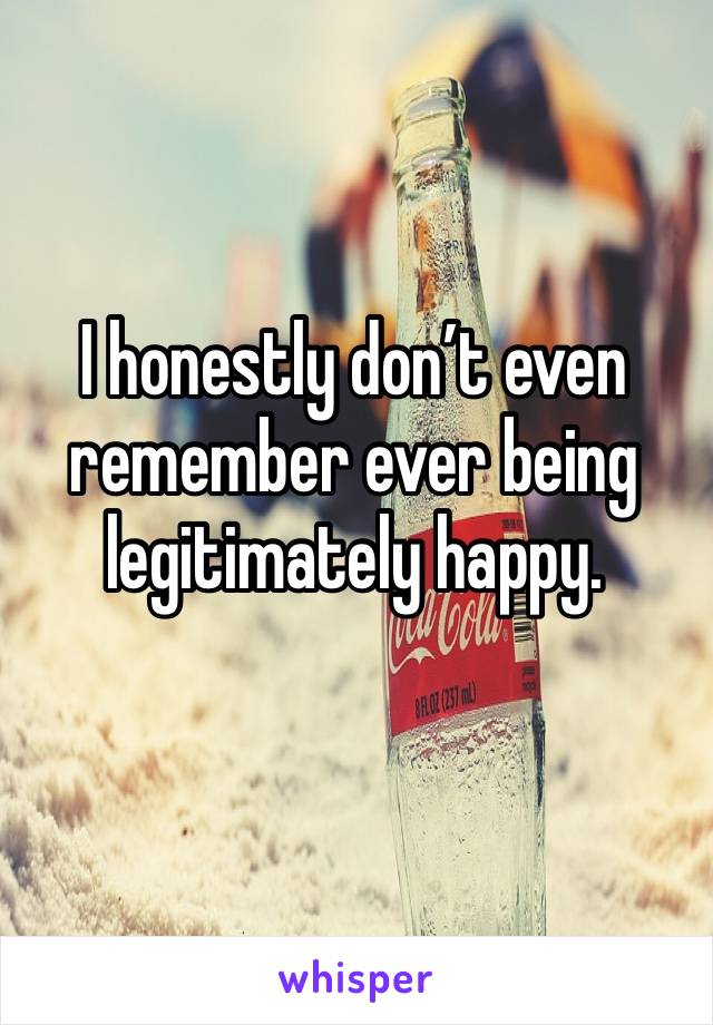 I honestly don’t even remember ever being legitimately happy. 