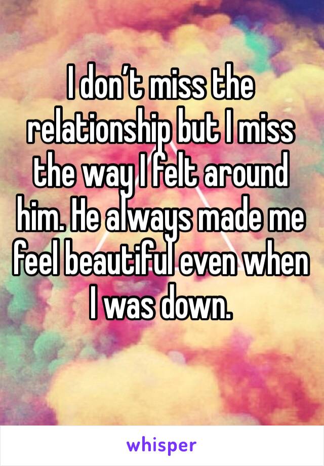 I don’t miss the relationship but I miss the way I felt around him. He always made me feel beautiful even when I was down. 