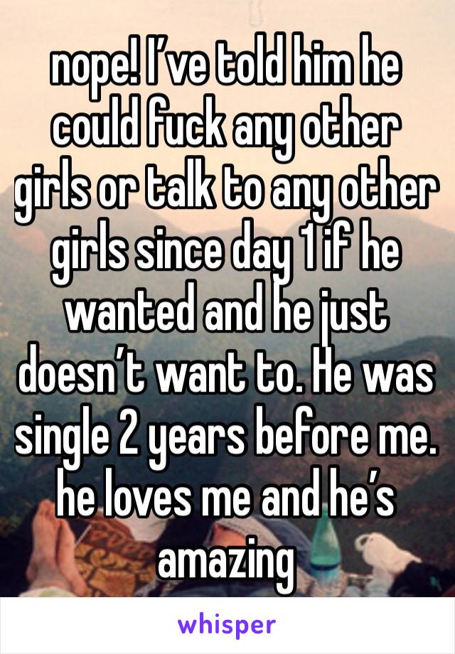 nope! I’ve told him he could fuck any other girls or talk to any other girls since day 1 if he wanted and he just doesn’t want to. He was single 2 years before me. he loves me and he’s amazing 