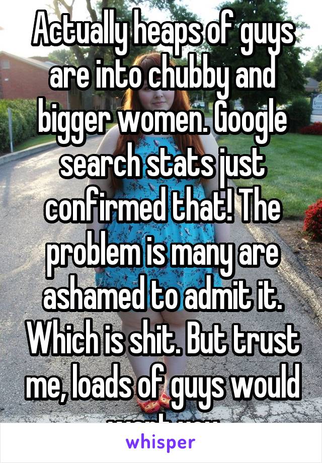 Actually heaps of guys are into chubby and bigger women. Google search stats just confirmed that! The problem is many are ashamed to admit it. Which is shit. But trust me, loads of guys would want you