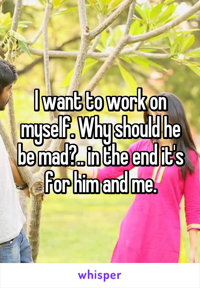 I want to work on myself. Why should he be mad?.. in the end it's for him and me.