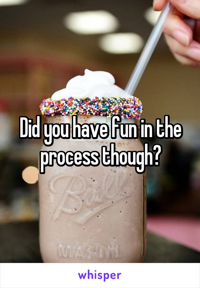Did you have fun in the process though?