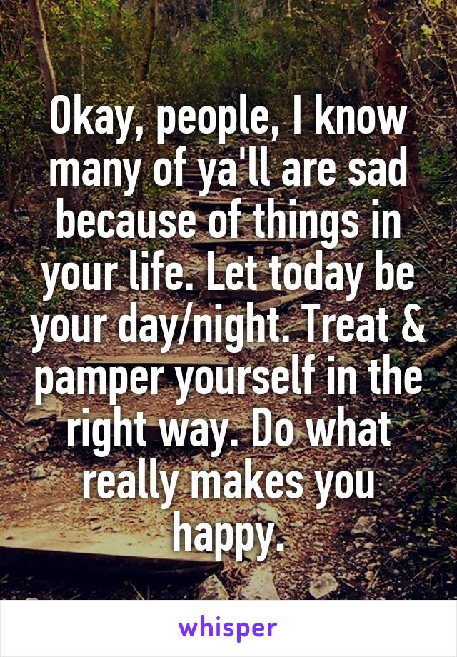 Okay, people, I know many of ya'll are sad because of things in your life. Let today be your day/night. Treat & pamper yourself in the right way. Do what really makes you happy.