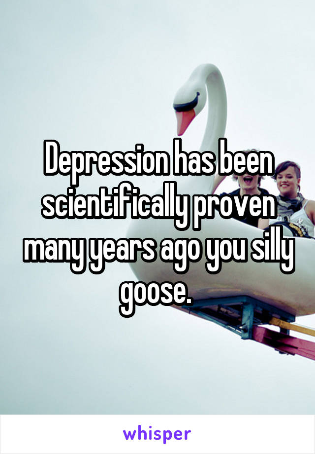 Depression has been scientifically proven many years ago you silly goose. 