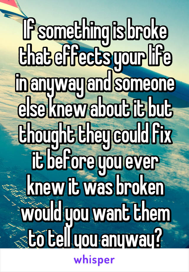 If something is broke that effects your life in anyway and someone else knew about it but thought they could fix it before you ever knew it was broken would you want them to tell you anyway?