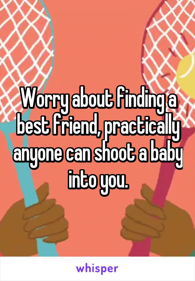 Worry about finding a best friend, practically anyone can shoot a baby into you.