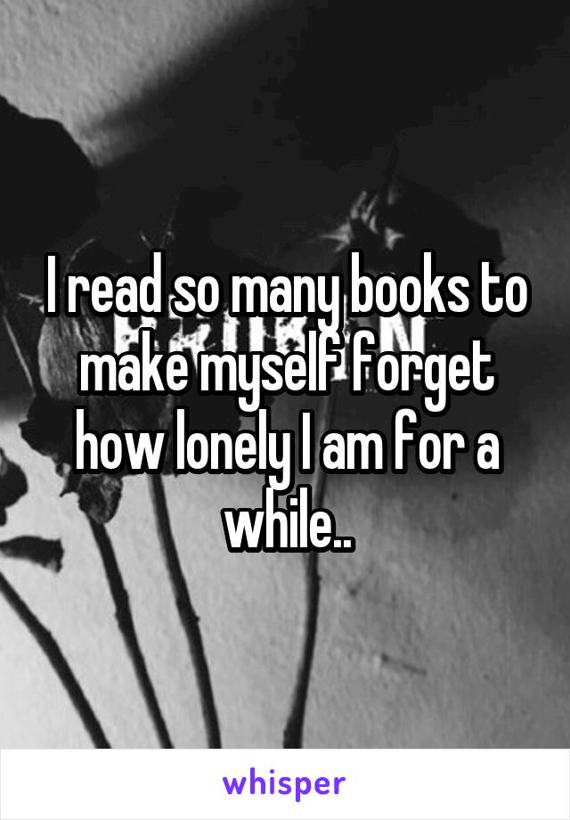 I read so many books to make myself forget how lonely I am for a while..