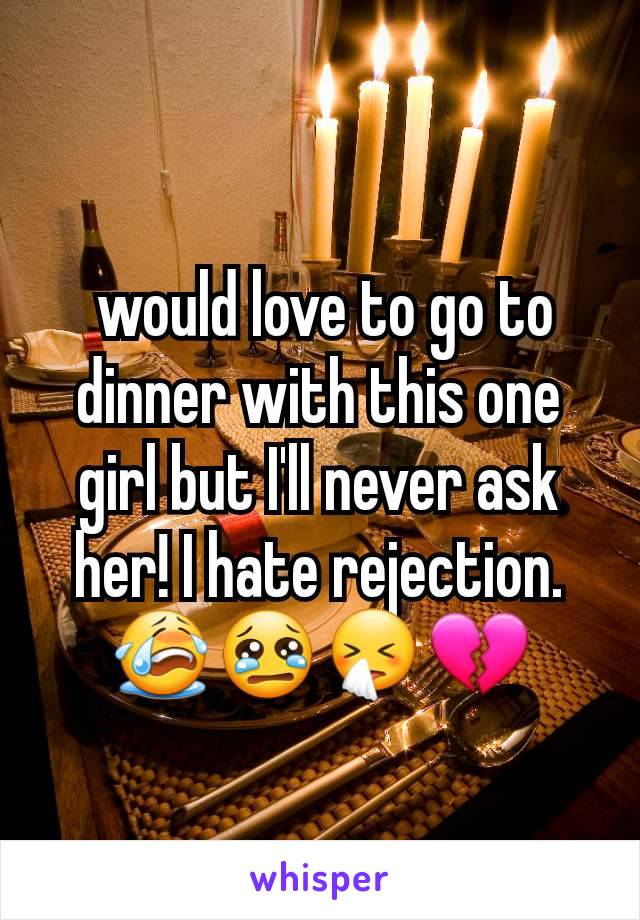  would love to go to dinner with this one girl but I'll never ask her! I hate rejection. 😭😢🤧💔