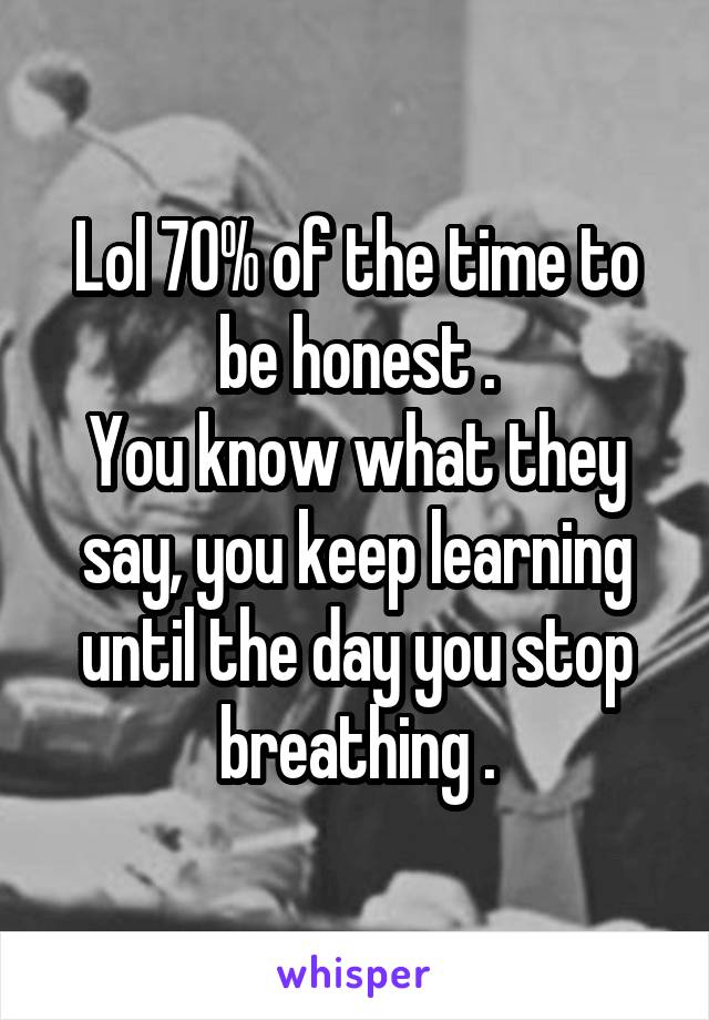 Lol 70% of the time to be honest .
You know what they say, you keep learning until the day you stop breathing .