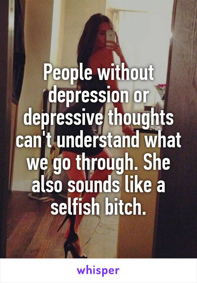 People without depression or depressive thoughts can't understand what we go through. She also sounds like a selfish bitch.