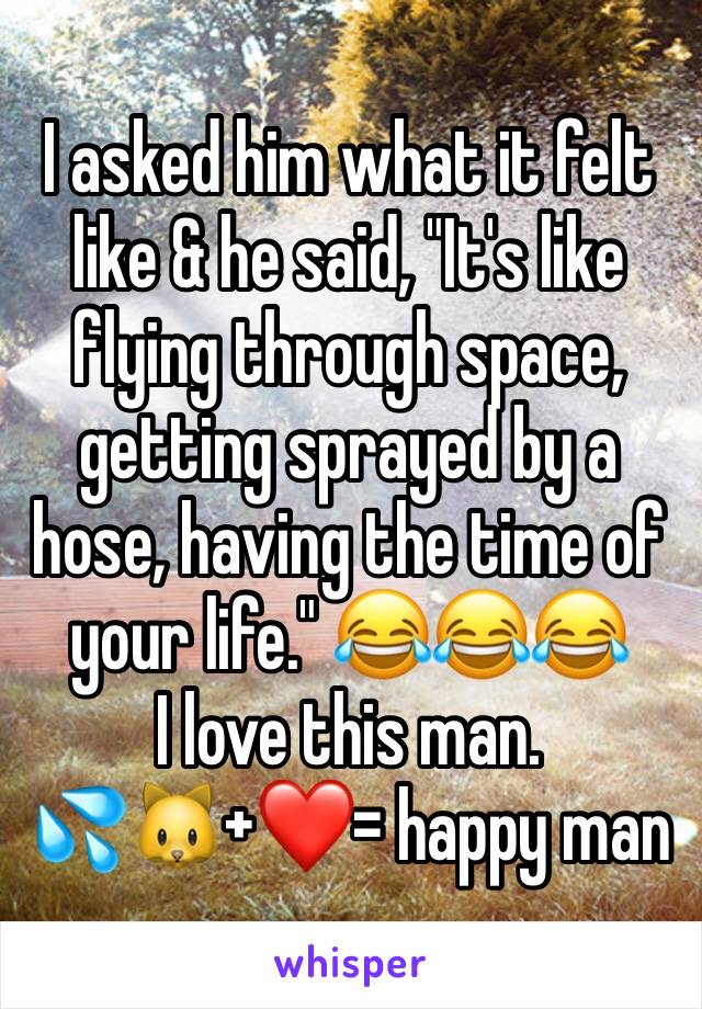 I asked him what it felt like & he said, "It's like flying through space, getting sprayed by a hose, having the time of your life." 😂😂😂       I love this man.               💦🐱+❤️= happy man