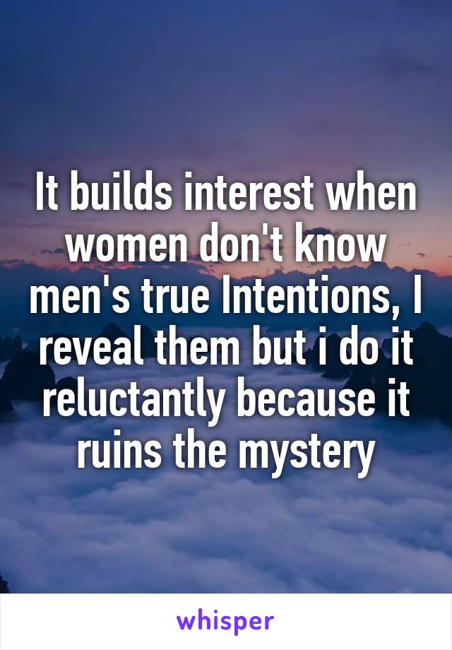 It builds interest when women don't know men's true Intentions, I reveal them but i do it reluctantly because it ruins the mystery