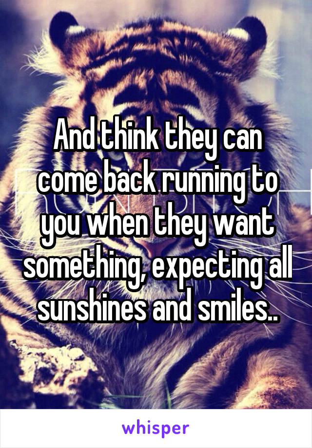 And think they can come back running to you when they want something, expecting all sunshines and smiles..