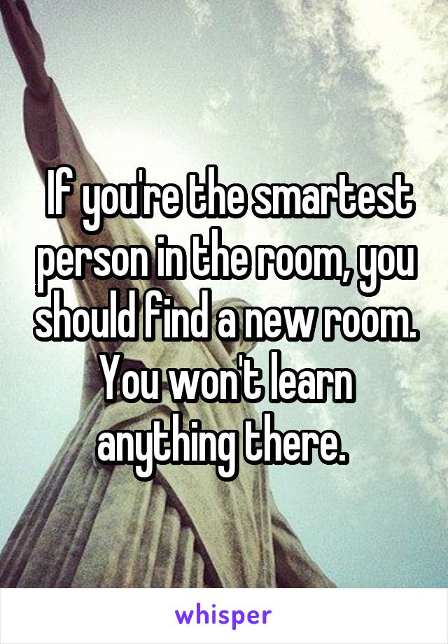  If you're the smartest person in the room, you should find a new room. You won't learn anything there. 