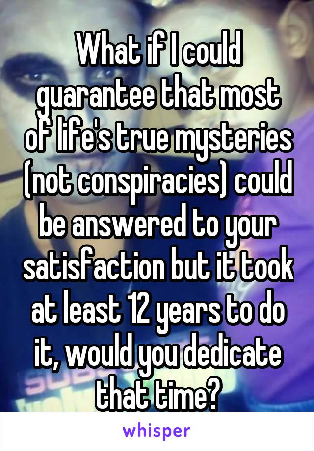 What if I could guarantee that most of life's true mysteries (not conspiracies) could be answered to your satisfaction but it took at least 12 years to do it, would you dedicate that time?