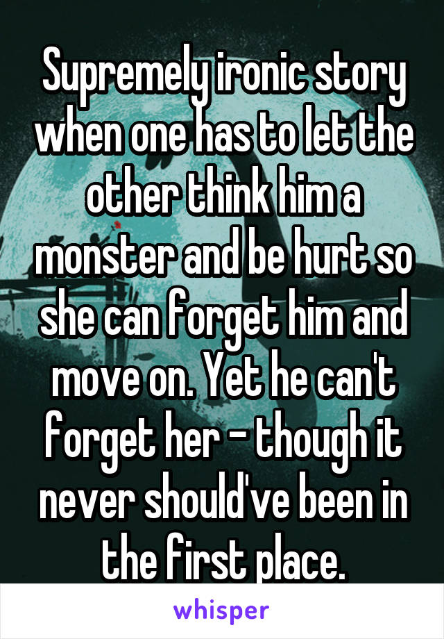 Supremely ironic story when one has to let the other think him a monster and be hurt so she can forget him and move on. Yet he can't forget her - though it never should've been in the first place.