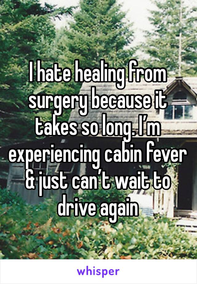 I hate healing from surgery because it takes so long. I’m experiencing cabin fever & just can’t wait to drive again 