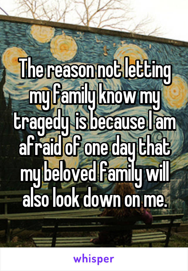 The reason not letting my family know my tragedy  is because I am afraid of one day that my beloved family will also look down on me.