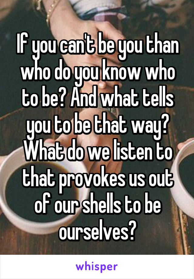 If you can't be you than who do you know who to be? And what tells you to be that way? What do we listen to that provokes us out of our shells to be ourselves?