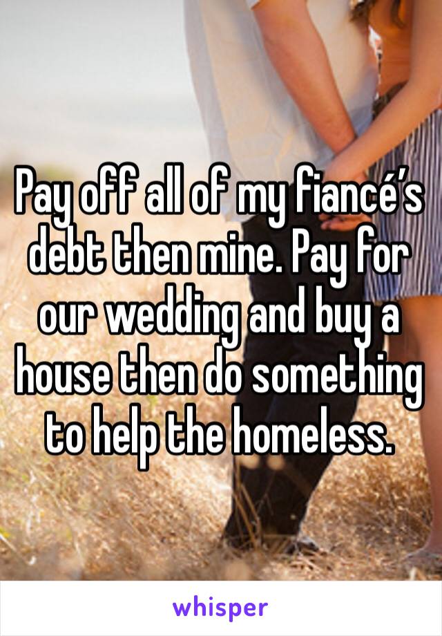Pay off all of my fiancé’s debt then mine. Pay for our wedding and buy a house then do something to help the homeless. 