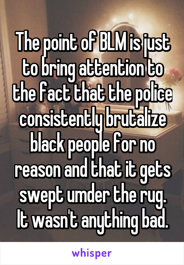 The point of BLM is just to bring attention to the fact that the police consistently brutalize black people for no reason and that it gets swept umder the rug. It wasn't anything bad.