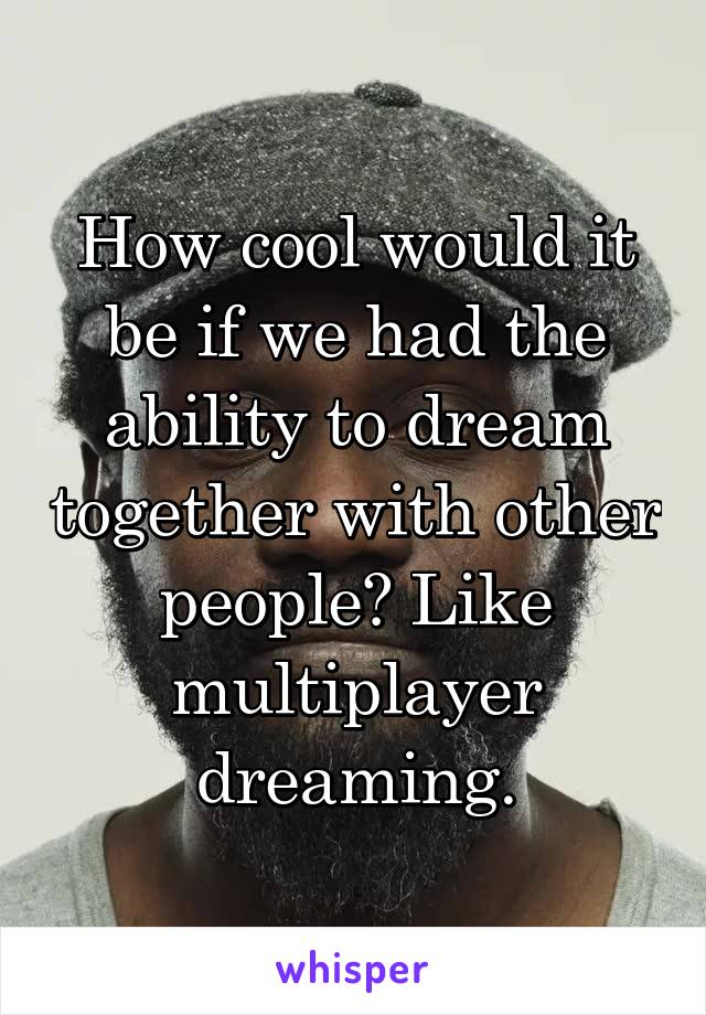 How cool would it be if we had the ability to dream together with other people? Like multiplayer dreaming.