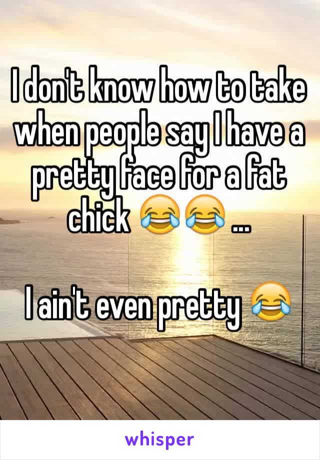 I don't know how to take when people say I have a pretty face for a fat chick 😂😂 ...

I ain't even pretty 😂