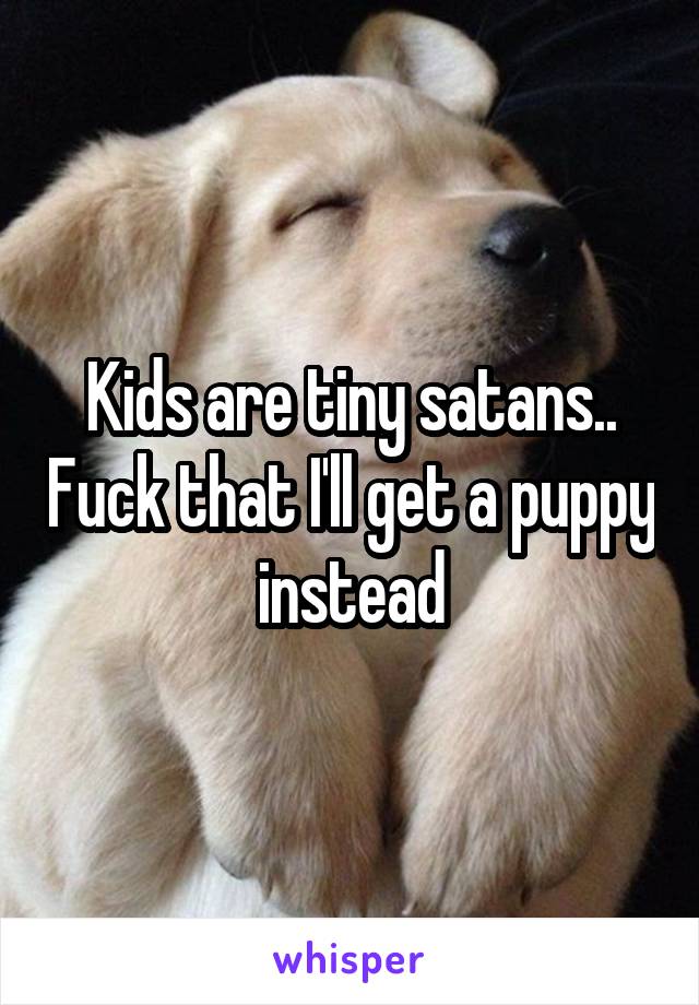 Kids are tiny satans.. Fuck that I'll get a puppy instead