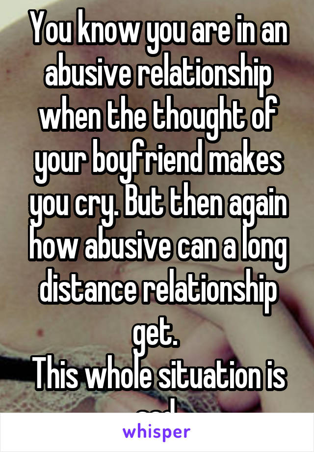 You know you are in an abusive relationship when the thought of your boyfriend makes you cry. But then again how abusive can a long distance relationship get. 
This whole situation is sad.