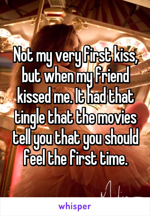 Not my very first kiss, but when my friend kissed me. It had that tingle that the movies tell you that you should feel the first time.