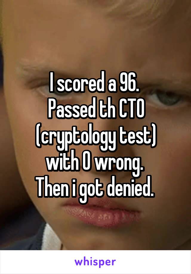 I scored a 96. 
Passed th CTO (cryptology test)
with 0 wrong. 
Then i got denied. 