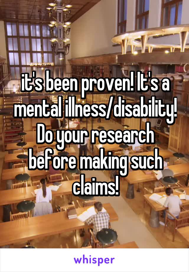 it's been proven! It's a mental illness/disability! Do your research before making such claims!