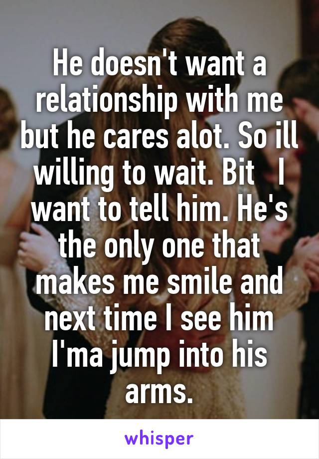 He doesn't want a relationship with me but he cares alot. So ill willing to wait. Bit   I want to tell him. He's the only one that makes me smile and next time I see him I'ma jump into his arms.