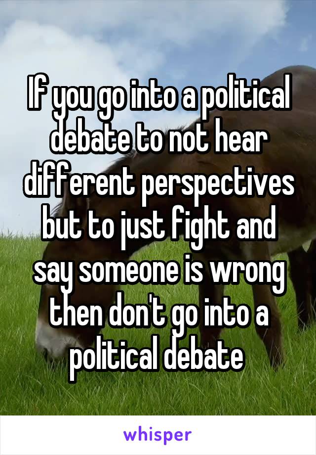 If you go into a political debate to not hear different perspectives but to just fight and say someone is wrong then don't go into a political debate 