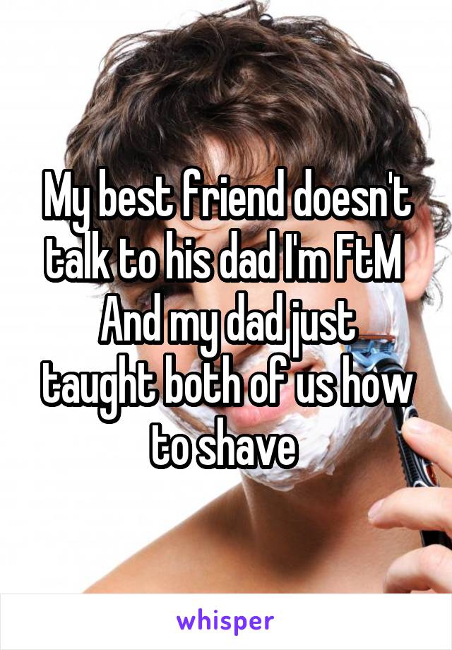 My best friend doesn't talk to his dad I'm FtM 
And my dad just taught both of us how to shave 