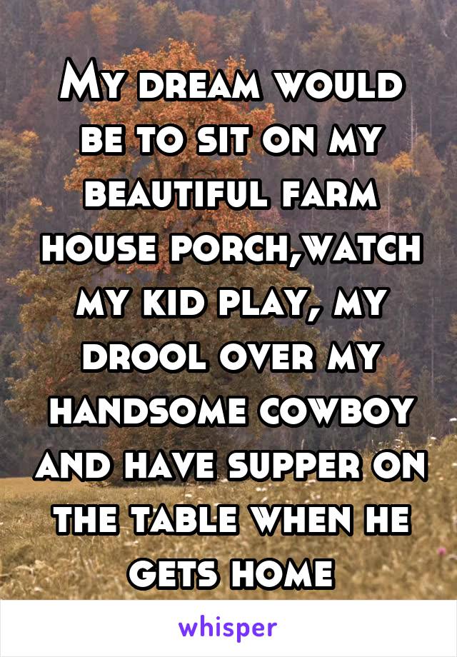 My dream would be to sit on my beautiful farm house porch,watch my kid play, my drool over my handsome cowboy and have supper on the table when he gets home
