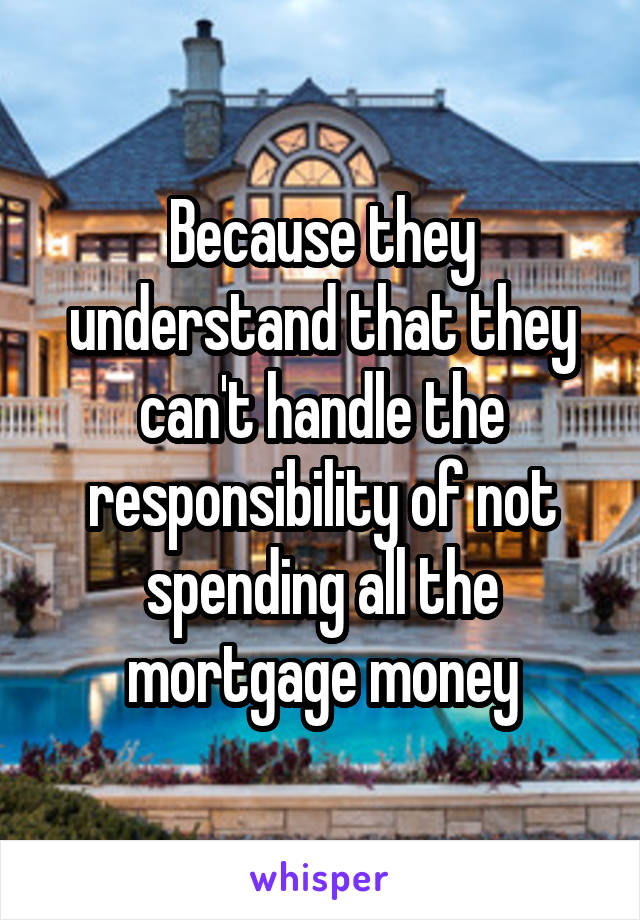 Because they understand that they can't handle the responsibility of not spending all the mortgage money