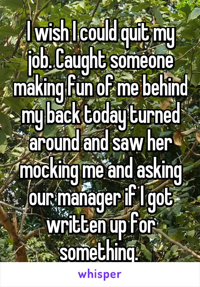 I wish I could quit my job. Caught someone making fun of me behind my back today turned around and saw her mocking me and asking our manager if I got written up for something. 
