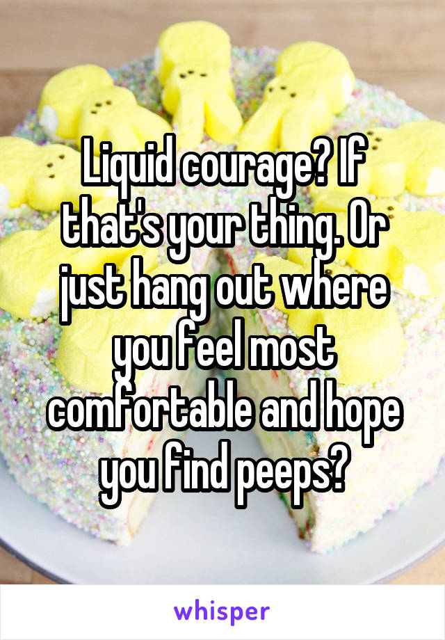 Liquid courage? If that's your thing. Or just hang out where you feel most comfortable and hope you find peeps?