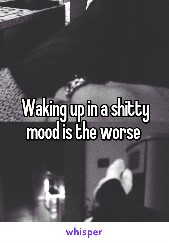 Waking up in a shitty mood is the worse 