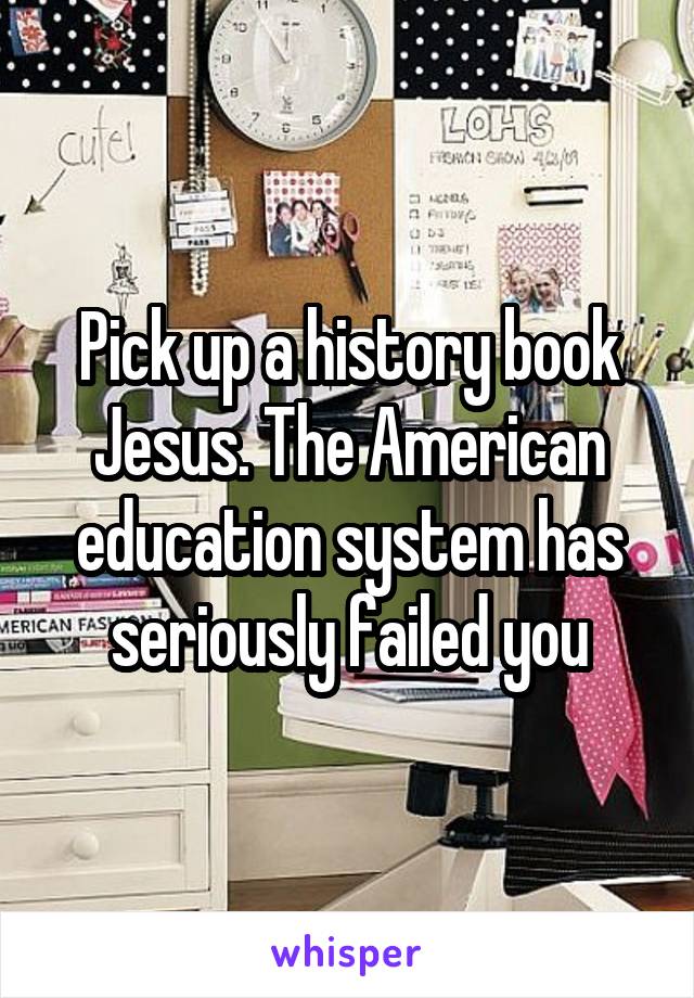 Pick up a history book Jesus. The American education system has seriously failed you