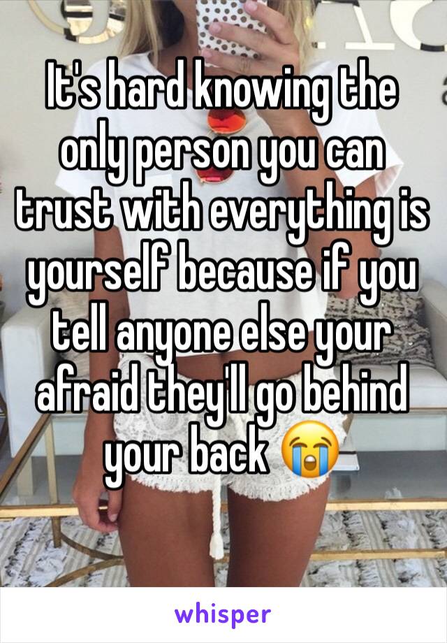 It's hard knowing the only person you can trust with everything is yourself because if you tell anyone else your afraid they'll go behind your back 😭