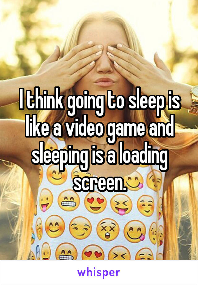 I think going to sleep is like a video game and sleeping is a loading screen.