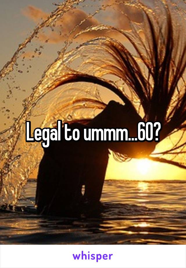 Legal to ummm...60?
